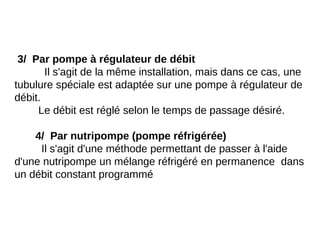 3/ Par pompe à régulateur de débit
Il s'agit de la même installation, mais dans ce cas, une
tubulure spéciale est adaptée sur une pompe à régulateur de
débit.
Le débit est réglé selon le temps de passage désiré.
4/ Par nutripompe (pompe réfrigérée)
Il s'agit d'une méthode permettant de passer à l'aide
d'une nutripompe un mélange réfrigéré en permanence dans
un débit constant programmé
 
