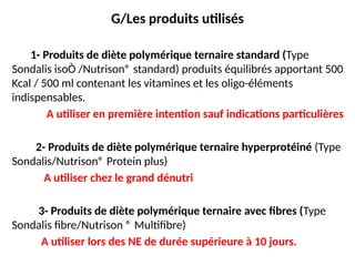 G/Les produits utilisés
1- Produits de diète polymérique ternaire standard (Type
Sondalis isoÒ /Nutrison® standard) produits équilibrés apportant 500
Kcal / 500 ml contenant les vitamines et les oligo-éléments
indispensables.
A utiliser en première intention sauf indications particulières
2- Produits de diète polymérique ternaire hyperprotéiné (Type
Sondalis/Nutrison® Protein plus)
A utiliser chez le grand dénutri
3- Produits de diète polymérique ternaire avec fibres (Type
Sondalis fibre/Nutrison ® Multifibre)
A utiliser lors des NE de durée supérieure à 10 jours.
 