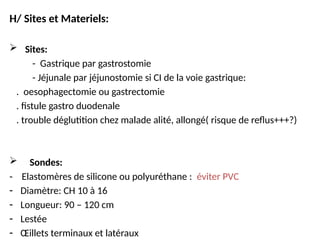 H/ Sites et Materiels:
 Sites:
- Gastrique par gastrostomie
- Jéjunale par jéjunostomie si CI de la voie gastrique:
. oesophagectomie ou gastrectomie
. fistule gastro duodenale
. trouble déglutition chez malade alité, allongé( risque de reflus+++?)
 Sondes:
- Elastomères de silicone ou polyuréthane : éviter PVC
- Diamètre: CH 10 à 16
- Longueur: 90 – 120 cm
- Lestée
- Œillets terminaux et latéraux
 