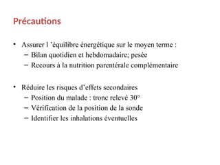 Précautions
• Assurer l ’équilibre énergétique sur le moyen terme :
– Bilan quotidien et hebdomadaire; pesée
– Recours à la nutrition parentérale complémentaire
• Réduire les risques d’effets secondaires
– Position du malade : tronc relevé 30°
– Vérification de la position de la sonde
– Identifier les inhalations éventuelles
 