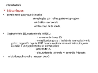 I/Complications
 Mécaniques:
• Sonde naso- gastrique : sinusite
œsophagite par reflus gastro-esophagien
ulcérations sur sonde
obstruction de la sonde
• Gastrostomie, jéjunostomie de WITZEL :
- volvulus de l’anse 1%
- complication grave :l’ischémie non occlusive du
grêle : rapportée depuis 1983 dans le contexte de réanimation,toujours
associés à une jéjunostomie d ’alimentation
- peritonite1%
- obturation de la sonde => contrôle fréquent
• Inhalation pulmonaire : respect des CI
 