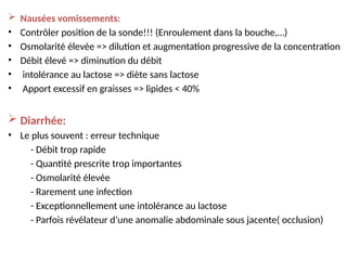  Nausées vomissements:
• Contrôler position de la sonde!!! (Enroulement dans la bouche,…)
• Osmolarité élevée => dilution et augmentation progressive de la concentration
• Débit élevé => diminution du débit
• intolérance au lactose => diète sans lactose
• Apport excessif en graisses => lipides < 40%
 Diarrhée:
• Le plus souvent : erreur technique
- Débit trop rapide
- Quantité prescrite trop importantes
- Osmolarité élevée
- Rarement une infection
- Exceptionnellement une intolérance au lactose
- Parfois révélateur d’une anomalie abdominale sous jacente( occlusion)
 