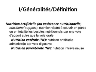 I/Généralités/Définition
Nutrition Artificielle (ou assistance nutritionnelle;
nutritional support): nutrition visant à couvrir en partie
ou en totalité les besoins nutritionnels par une voie
d’apport autre que la voie orale
Nutrition entérale (NE): nutrition artificielle
administrée par voie digestive
Nutrition parentérale (NP): nutrition intraveineuse
 