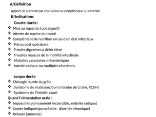 A/Définition
Apport de substrat par voie veineuse périphérique ou centrale
B/Indications
Courte durée:
 Mise au repos du tube digestif
 Attente de reprise du transit
 Complément de nutrition en cas d’un état infectieux
 Pré ou post opératoire
 Fistules digestives à débit élevé
 Troubles majeurs de la motilité intestinale
 Maladies vasculaires mésentériques
 Intestin radique ou multiples résections
Longue durée:
 Chirurgie lourde du grêle
 Syndrome de malabsorption (maladie de Crohn, RCUH)
 Syndrome de l’intestin court
Quand l’alimentation orale :
 Impossible(vomissement incoercible, entérite radique)
 Contre indiquée(pancréatite , diarrhée chronique)
 Refusée (anorexie)
 