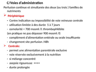 C/Voies d’administration
Perfusion continue et simultanée des deux (ou trois ) familles de
nutriments
 Périphérique
- Contre indication ou impossibilité de voie veineuse centrale
- utilisation limitée à des durée 5 à 7 jours
- osmolarité < 700 mosml /l: thrombophlébite
(en pratique ne pas dépasser 900 mosml /l)
- complément d’alimentation entérale ou orale insuffisante
- changement site perfusion /48h
 Centrale:
- permet une alimentation parentérale exclusive
- voie réservée exclusivement à la nutrition
- si mélange concentré
- asepsie rigoureuse ++++
- durée prolongée
 