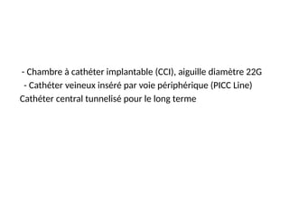 - Chambre à cathéter implantable (CCI), aiguille diamètre 22G
- Cathéter veineux inséré par voie périphérique (PICC Line)
Cathéter central tunnelisé pour le long terme
 