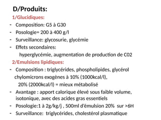 D/Produits:
1/Glucidiques:
- Composition: G5 à G30
- Posologie= 200 à 400 g/l
- Surveillance: glycosurie, glycémie
- Effets secondaires:
hyperglycémie, augmentation de production de C02
2/Emulsions lipidiques:
- Composition : triglycérides, phospholipides, glycérol
chylomicrons exogènes à 10% (1000kcal/l),
20% (2000kcal/l) = mieux métabolisé
- Avantage : apport calorique élevé sous faible volume,
isotonique, avec des acides gras essentiels
- Posologie:1 à 2g/kg/j , 500ml d’émulsion 20% sur >6H
- Surveillance: triglycérides, cholestérol plasmatique
 