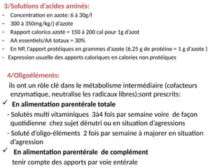 3/Solutions d’acides aminés:
- Concentration en azote: 6 à 30g/l
- 300 à 350mg/kg/j d’azote
- Rapport calorico azoté = 150 à 200 cal pour 1g d’azot
- AA essentiels/AA totaux = 30%
- En NP, l’apport protéiques en grammes d’azote (6.25 g de protéine = 1 g d’azote )
- Expression usuelle des apports caloriques en calories non protéiques
4/Oligoéléments:
ils ont un rôle clé dans le métabolisme intermédiaire (cofacteurs
enzymatique, neutralise les radicaux libres);sont prescrits:
 En alimentation parentérale totale
- Solutés multi vitaminiques 3à4 fois par semaine voire de façon
quotidienne chez sujet dénutri ou en situation d’agressions
- Soluté d’oligo-éléments 2 fois par semaine à majorer en situation
d’agression
 En alimentation parentérale de complément
tenir compte des apports par voie entérale
 