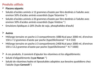 Produits utilisés
 Flacons séparés:
• Solutés d’acides aminés à 12 grammes d’azote par litre destinés à l’adulte avec
environ 50% d’acides aminés essentiels (type Totamine ®)
• Solutés d’acides aminés à 20 grammes d’azote par litre destinés à l’adulte avec
environ 50% d’acides aminés essentiels (type Vinténe ®)
• Emulsions lipidiques à 20% (huile de soja, phosphatides d’œufs)
 Autres
• Mélange ternaire en poche à 3 compartiments 1080 Kcal pour 2000 ml, d’environ
150 à 7.2 grammes d’azote par poche (typeOliclinomel ® N 4 550)
• Mélange ternaire en poche à 3 compartiments 2400 Kcal pour 2000 ml, d’environ
150 à 13.2 grammes d’azote par poche (typeOliclinomel ® N 7 1000)
 A ces produits, il convient d’ajouter les vitamines et les oligoéléments:
• Soluté d’oligoéléments (type Nonan ®)
• Soluté de vitamines hydro et liposolubles adaptées aux besoins quotidiens chez
l’adulte (type Cernevit®)
 