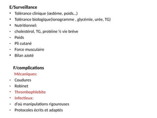 E/Surveillance
• Tolérance clinique (œdème, poids…)
• Tolérance biologique(ionogramme , glycémie, urée, TG)
• Nutritionnel:
- cholestérol, TG, protéine ½ vie brève
- Poids
- Pli cutané
- Force musculaire
• Bilan azoté
F/complications
Mécaniques:
- Coudures
- Robinet
• Thrombophlebite
• Infectieux:
- d’où manipulations rigoureuses
- Protocoles écrits et adaptés
 