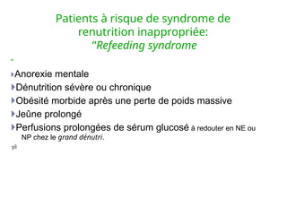 Patients à risque de syndrome de
renutrition inappropriée:
“Refeeding syndrome
”
Anorexie mentale
Dénutrition sévère ou chronique
Obésité morbide après une perte de poids massive
Jeûne prolongé
Perfusions prolongées de sérum glucosé à redouter en NE ou
NP chez le grand dénutri.

 