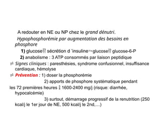 A redouter en NE ou NP chez le grand dénutri.
Hypophosphorémie par augmentation des besoins en
phosphore
1) glucose sécrétion d ’insulineglucose glucose-6-P
2) anabolisme : 3 ATP consommés par liaison peptidique
 Signes cliniques : paresthésies, syndrome confusionnel, insuffisance
cardiaque, hémolyse
 Prévention : 1) doser la phosphorémie
2) apports de phosphore systématique pendant
les 72 premières heures  1600-2400 mg/j (risque: diarrhée,
hypocalcémie)
3) surtout, démarrage progressif de la renutrition (250
kcal/j le 1er jour de NE, 500 kcal/j le 2nd,…)
 