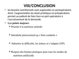 VIII/CONCLUSION
• les besoins nutritionnels sont augmentés en postopératoire.
Ainsi, l'augmentation du stock protéique en préopératoire
permet au patient de faire face en péri-opératoire à
l'accroissement de la demande.
• Les points majeurs
Priorité à la nutrition entérale
Introduite précocement et « bien conduite »
Admettre la difficulté, les échecs et s’adapter (NP)
Respect des bonnes pratiques pour tous les modes de
nutrition artificielle
 