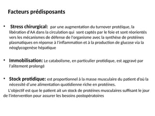 Facteurs prédisposants
• Stress chirurgical: par une augmentation du turnover protéique, la
libération d'AA dans la circulation qui sont captés par le foie et sont réorientés
vers les mécanismes de défense de l'organisme avec la synthèse de protéines
plasmatiques en réponse à l'inflammation et à la production de glucose via la
néoglycogenèse hépatique
• Immobilisation: Le catabolisme, en particulier protidique, est aggravé par
l'alitement prolongé
• Stock protidique: est proportionnel à la masse musculaire du patient d’où la
nécessité d’une alimentation quotidienne riche en protéines.
L'objectif est que le patient ait un stock de protéines musculaires suffisant le jour
de l'intervention pour assurer les besoins postopératoires
 