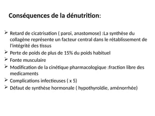 Conséquences de la dénutrition:
 Retard de cicatrisation ( paroi, anastomose) :La synthèse du
collagène représente un facteur central dans le rétablissement de
l'intégrité des tissus
 Perte de poids de plus de 15% du poids habituel
 Fonte musculaire
 Modification de la cinétique pharmacologique :fraction libre des
medicaments
 Complications infectieuses ( x 5)
 Défaut de synthèse hormonale ( hypothyroïdie, aménorrhée)
 