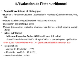 II/Evaluation de l’état nutritionnel
• Evaluation clinique et biologique:
- Etude de la fonction musculaire ( squelettique, respiratoire): dynamomètre, vélo,
EFR.
- Mesure du pli cutané ;circonférence musculaire brachiale
- Bilan azoté= état protéique global
- Mesure des protéines viscérales( albumine, transferrine, rétinol bending protein
(RBP))
• Indice nutritionnel
Indice nutritionnel de Buzby : NRI (Nutritionnal Risk Index)
Doser l’albuminémie si l’IMC < 18 kg/m² et/ou la perte de poids significative
NRI = 1,519 × albuminémie + 0,417 × (poids actuel/poids habituel) × 100
• Interprétation :
– absence de dénutrition : > 97,5
– dénutrition modérée : 83,5-97,5
– dénutrition sévère : < 83,5
 