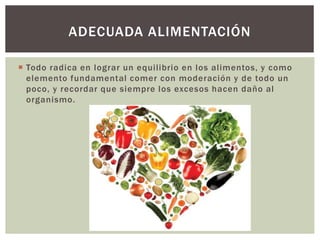  Todo radica en lograr un equilibrio en los alimentos, y como
elemento fundamental comer con moderación y de todo un
poco, y recordar que siempre los excesos hacen daño al
organismo.
ADECUADA ALIMENTACIÓN
 