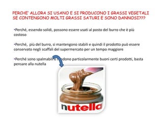 PERCHE’ ALLORA SI USANO E SI PRODUCONO I GRASSI VEGETALI
SE CONTENGONO MOLTI GRASSI SATURI E SONO DANNOSI???
•Perché, essendo solidi, possono essere usati al posto del burro che è più
costoso
•Perché, più del burro, si mantengono stabili e quindi il prodotto può essere
conservato negli scaffali del supermercato per un tempo maggiore
•Perché sono spalmabili e rendono particolarmente buoni certi prodotti, basta
pensare alla nutella
 