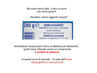 Ma come hanno fatto a fare un burro
con meno grassi?
Semplice, hanno aggiunto acqua!!!
Aumentando l’acqua però il burro si deteriora più facilmente ,
quindi viene utilizzato anche un conservante
il sorbato di potassio.
In questo burro di speciale c’è solo dell’acqua
che paghiamo a caro prezzo!!
 