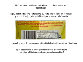 Non ha senso sostituire metà burro con della dannosa
margarina!!
In più l’etichetta pone l’attenzione sul fatto che ci siano gli omega 3
grassi polinsaturi, ritenuti efficaci per la salute delle arterie
..ma gli omega 3 verranno poi distrutti dalle alte temperature di cottura
e per assumerne la dose giornaliera utile si dovrebbero
mangiare chili di questo burro, cosa impossibile !
 