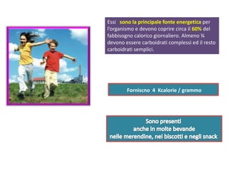 Forniscno 4 Kcalorie / grammo
Essi sono la principale fonte energetica per
l’organismo e devono coprire circa il 60% del
fabbisogno calorico giornaliero. Almeno ¾
devono essere carboidrati complessi ed il resto
carboidrati semplici.
 