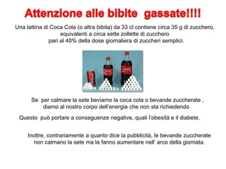 Una lattina di Coca Cola (o altra bibita) da 33 cl contiene circa 35 g di zucchero,
equivalenti a circa sette zollette di zucchero
pari al 40% della dose giornaliera di zuccheri semplici.
Se per calmare la sete beviamo la coca cola o bevande zuccherate ,
diamo al nostro corpo dell’energia che non sta richiedendo .
Questo può portare a conseguenze negative, quali l’obesità e il diabete.
Inoltre, contrariamente a quanto dice la pubblicità, le bevande zuccherate
non calmano la sete ma la fanno aumentare nell’ arco della giornata.
 