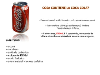 INGREDIENTI:
– acqua
– zucchero
– anidride carbonica
– colorante E150d
– acido fosforico
– aromi naturali - inclusa caffeina
– l’assunzione di acido fosforico può causare osteoporosi
.
– l’assunzione di troppa caffeina può limitare
l’assimilazione di ferro.
– il colorante, E150d, è il caramello, e secondo le
ultime ricerche sembrerebbe essere cancerogeno.
 