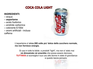 INGREDIENTI:
– acqua
– aspartame
– acido fosforico
– anidride carbonica
– colorante E150d
– aromi artificiali - inclusa
caffeina
L'aspartame e' circa 200 volte piu' dolce dello zucchero normale,
ma non fornisce energia.
Si usa in tutte le bibite e prodotti "light", ma non e' stato mai
né dimostrato né smentito che possa essere dannoso,
TUTTAVIA si sconsiglia il suo uso alle donne in stato di gravidanza
e questo lascia pensare.
 