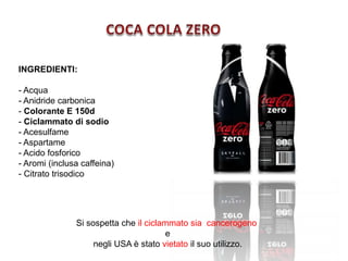 INGREDIENTI:
- Acqua
- Anidride carbonica
- Colorante E 150d
- Ciclammato di sodio
- Acesulfame
- Aspartame
- Acido fosforico
- Aromi (inclusa caffeina)
- Citrato trisodico
Si sospetta che il ciclammato sia cancerogeno
e
negli USA è stato vietato il suo utilizzo.
 