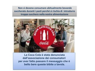 La Coca Cola è stata denunciata
dall’associazione dei consumatori
per aver fatto passare il messaggio che è
bello bere queste bibite a tavola.
Non si devono consumare abitualmente bevande
zuccherate duranti i pasti perché si rischia di introdurre
troppo zucchero nella nostra alimentazione
 