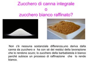 Zucchero di canna integrale
o
zucchero bianco raffinato?
Non c'è nessuna sostanziale differenza,uno deriva dalla
canna da zucchero e ha con sé dei residui della lavorazione
che lo rendono scuro; lo zucchero della barbabietola è bianco
perché subisce un processo di raffinazione che lo rende
bianco.
 