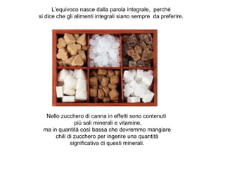 L’equivoco nasce dalla parola integrale, perché
si dice che gli alimenti integrali siano sempre da preferire.
Nello zucchero di canna in effetti sono contenuti
più sali minerali e vitamine,
ma in quantità così bassa che dovremmo mangiare
chili di zucchero per ingerire una quantità
significativa di questi minerali.
 