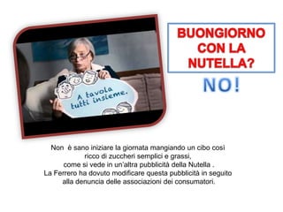 Non è sano iniziare la giornata mangiando un cibo così
ricco di zuccheri semplici e grassi,
come si vede in un’altra pubblicità della Nutella .
La Ferrero ha dovuto modificare questa pubblicità in seguito
alla denuncia delle associazioni dei consumatori.
 