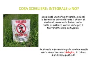 Scegliendo una farina integrale, e quindi
la farina che deriva da tutto il chicco, si
rischia di avere nella farina anche
tutte le sostanze nocive usate per il
trattamento delle coltivazioni
Se si vuole la farina integrale sarebbe meglio
quella da coltivazione biologica, in cui non
si utilizzano pesticidi!
 