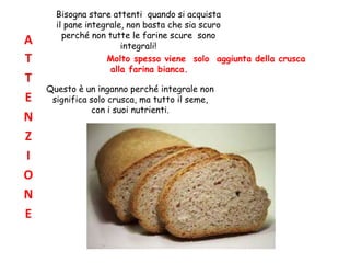 Bisogna stare attenti quando si acquista
il pane integrale, non basta che sia scuro
perché non tutte le farine scure sono
integrali!
Molto spesso viene solo aggiunta della crusca
alla farina bianca.
Questo è un inganno perché integrale non
significa solo crusca, ma tutto il seme,
con i suoi nutrienti.
A
T
T
E
N
Z
I
O
N
E
 