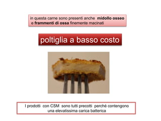 poltiglia a basso costo
in questa carne sono presenti anche midollo osseo
e frammenti di ossa finemente macinati
I prodotti con CSM sono tutti precotti perché contengono
una elevatissima carica batterica
 