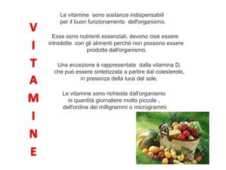 Le vitamine sono sostanze indispensabili
per il buon funzionamento dell'organismo.
Esse sono nutrienti essenziali, devono cioè essere
introdotte con gli alimenti perché non possono essere
prodotte dall'organismo.
Una eccezione è rappresentata dalla vitamina D,
che può essere sintetizzata a partire dal colesterolo,
in presenza della luce del sole.
Le vitamine sono richieste dall'organismo
in quantità giornaliere molto piccole ,
dell'ordine dei milligrammi o microgrammi
 