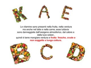 Le vitamine sono presenti nella frutta, nella verdura
ma anche nel latte e nella carne; esse tuttavia
sono danneggiate dall'ossigeno atmosferico, dal calore e
dalla luce solare ,
quindi è bene mangiare verdura e frutta fresche, crude o
non soggette a lunga cottura.
 