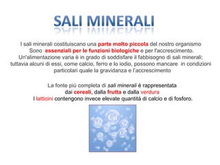 I sali minerali costituiscano una parte molto piccola del nostro organismo
Sono essenziali per le funzioni biologiche e per l'accrescimento.
Un'alimentazione varia è in grado di soddisfare il fabbisogno di sali minerali;
tuttavia alcuni di essi, come calcio, ferro e lo iodio, possono mancare in condizioni
particolari quale la gravidanza e l’accrescimento
La fonte più completa di sali minerali è rappresentata
dai cereali, dalla frutta e dalla verdura
I latticini contengono invece elevate quantità di calcio e di fosforo.
 