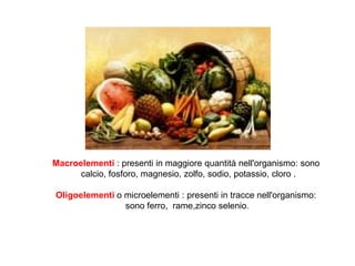 Macroelementi : presenti in maggiore quantità nell'organismo: sono
calcio, fosforo, magnesio, zolfo, sodio, potassio, cloro .
Oligoelementi o microelementi : presenti in tracce nell'organismo:
sono ferro, rame,zinco selenio.
 