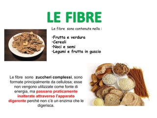 Le fibre sono contenute nella :
•Frutta e verdura
•Cereali
•Noci e semi
•Legumi e frutta in guscio
Le fibre sono zuccheri complessi, sono
formate principalmente da cellulosa; esse
non vengono utilizzate come fonte di
energia, ma passano praticamente
inalterate attraverso l'apparato
digerente perché non c’è un enzima che le
digerisca.
 
