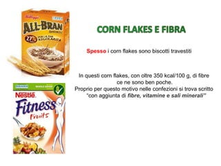 Spesso i corn flakes sono biscotti travestiti
In questi corn flakes, con oltre 350 kcal/100 g, di fibre
ce ne sono ben poche.
Proprio per questo motivo nelle confezioni si trova scritto
“con aggiunta di fibre, vitamine e sali minerali”
 