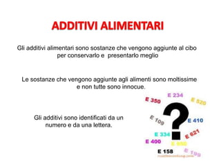 Gli additivi alimentari sono sostanze che vengono aggiunte al cibo
per conservarlo e presentarlo meglio
Le sostanze che vengono aggiunte agli alimenti sono moltissime
e non tutte sono innocue.
Gli additivi sono identificati da un
numero e da una lettera.
 