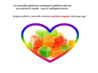 Le caramelle gelatinose contengono gelatina ottenuta
da cotenna di maiale, ossa e cartilagine bovina.
Bisogna preferire caramelle contenenti gelatina vegetale, detta agar agar
 