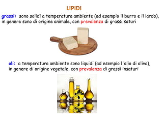 grassi: sono solidi a temperatura ambiente (ad esempio il burro e il lardo),
in genere sono di origine animale, con prevalenza di grassi saturi
oli: a temperatura ambiente sono liquidi (ad esempio l'olio di oliva),
in genere di origine vegetale, con prevalenza di grassi insaturi
 