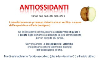 vanno da ( da E300 ad E322 )
L'ossidazione è un processo chimico che si verifica a causa
dell'esposizione all'aria (ossigeno)
Gli antiossidanti contribuiscono a conservare il gusto e
il colore degli alimenti e a garantire la loro commestibilità
per un periodo più lungo.
Servono anche a proteggere le vitamine
che possono essere facilmente distrutte
dall'esposizione all'aria.
Tra di essi abbiamo l’acido ascorbico (che è la vitamina C ) e l’acido citrico
 