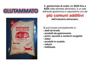 Il glutammato di sodio (da E620 fino a
E625 nelle etichette alimentari), è un sale
dell'acido glutammico e rappresenta uno dei
più comuni additivi
dell'industria alimentare.
Si può trovare principalmente in:
- dadi da brodo
- prodotti da gastronomia
- primi, secondi e contorni surgelati
- salse
- prodotti in scatola
- salumi
- liofilizzati.
 