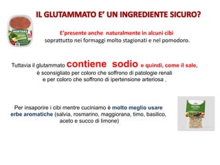 Per insaporire i cibi mentre cuciniamo è molto meglio usare
erbe aromatiche (salvia, rosmarino, maggiorana, timo, basilico,
aceto e succo di limone)
Tuttavia il glutammato contiene sodio e quindi, come il sale,
è sconsigliato per coloro che soffrono di patologie renali
e per coloro che soffrono di ipertensione arteriosa .
E’presente anche naturalmente in alcuni cibi
soprattutto nei formaggi molto stagionati e nel pomodoro.
 