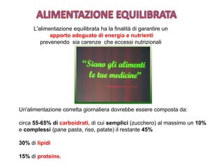 L'alimentazione equilibrata ha la finalità di garantire un
apporto adeguato di energia e nutrienti
prevenendo sia carenze che eccessi nutrizionali
Un'alimentazione corretta giornaliera dovrebbe essere composta da:
circa 55-65% di carboidrati, di cui semplici (zucchero) al massimo un 10%
e complessi (pane pasta, riso, patate) il restante 45%
30% di lipidi
15% di proteine.
 