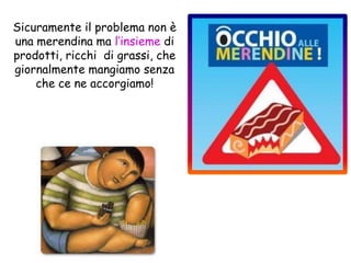 Sicuramente il problema non è
una merendina ma l’insieme di
prodotti, ricchi di grassi, che
giornalmente mangiamo senza
che ce ne accorgiamo!
 